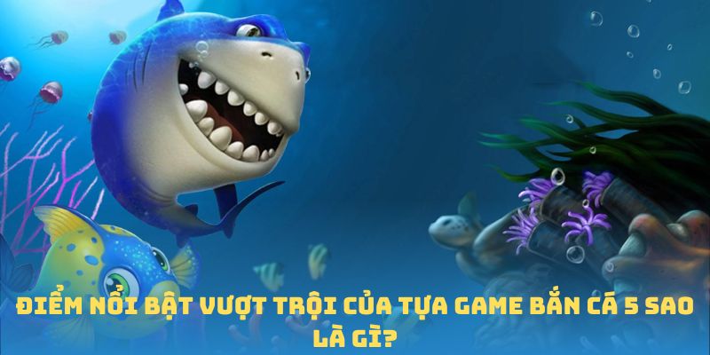 Điểm nổi bật vượt trội của tựa game bắn cá 5 sao là gì?